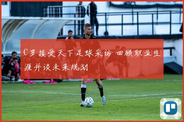 C罗接受天下足球采访 回顾职业生涯并谈未来规划