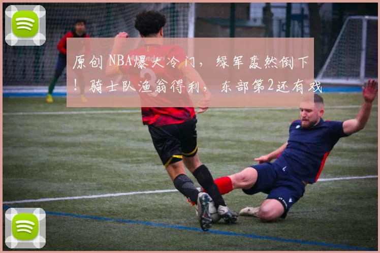 原创 NBA爆大冷门，绿军轰然倒下！骑士队渔翁得利，东部第2还有戏