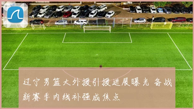 辽宁男篮大外援引援进展曝光 备战新赛季内线补强成焦点