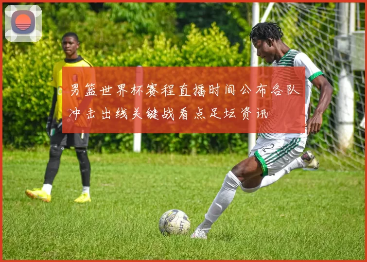 男篮世界杯赛程直播时间公布各队冲击出线关键战看点足坛资讯
