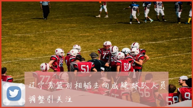 辽宁男篮刘相韬去向成疑 球队人员调整引关注