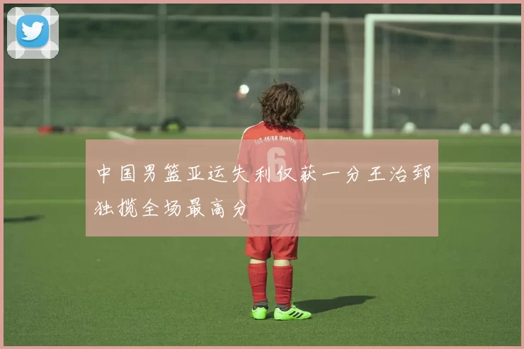 中国男篮亚运失利仅获一分王治郅独揽全场最高分