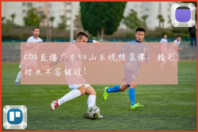cba直播广东vs山东视频录像，精彩对决不容错过！