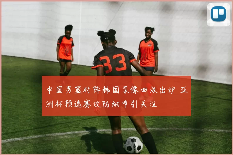 中国男篮对阵韩国录像回放出炉 亚洲杯预选赛攻防细节引关注