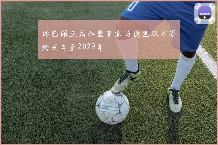 姆巴佩正式加盟皇家马德里双方签约五年至2029年
