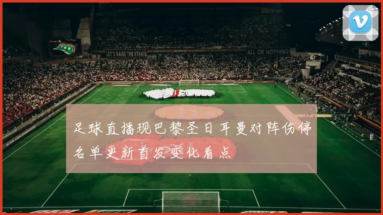 足球直播现巴黎圣日耳曼对阵伤停名单更新首发变化看点