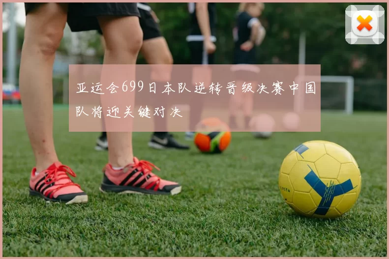 亚运会699日本队逆转晋级决赛中国队将迎关键对决
