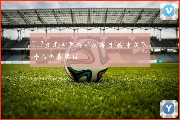 U17女足世界杯半决赛开战 中国队冲击决赛席位