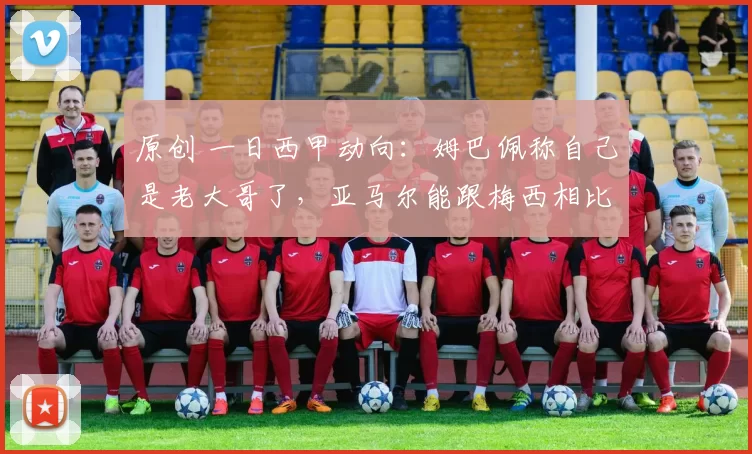 原创 一日西甲动向：姆巴佩称自己是老大哥了，亚马尔能跟梅西相比