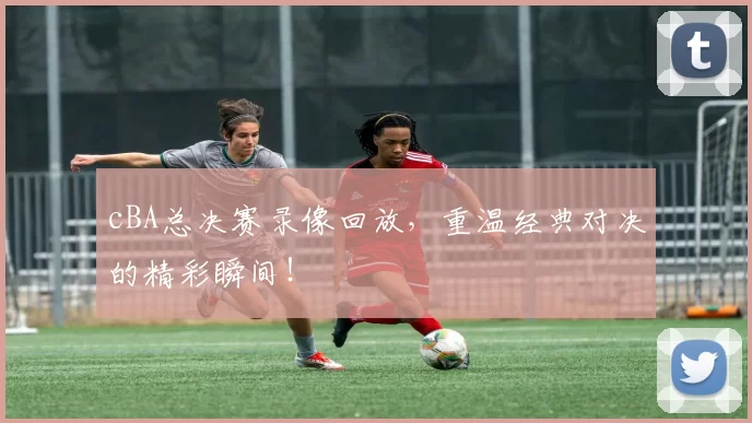 cBA总决赛录像回放，重温经典对决的精彩瞬间！