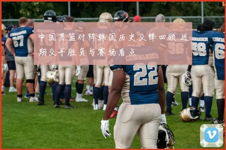 中国男篮对阵韩国历史交锋回顾 近期交手胜负与赛场看点