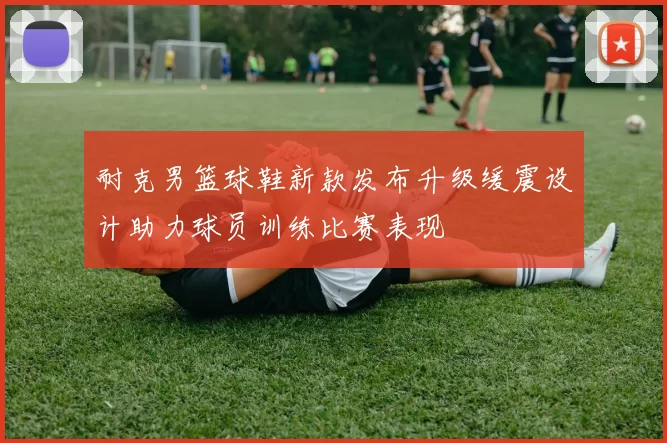 耐克男篮球鞋新款发布升级缓震设计助力球员训练比赛表现