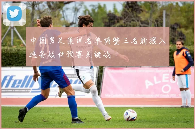 中国男足集训名单调整三名新援入选备战世预赛关键战