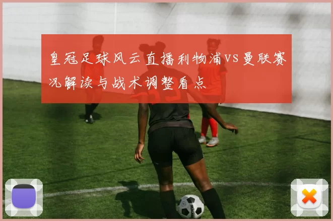 皇冠足球风云直播利物浦vs曼联赛况解读与战术调整看点