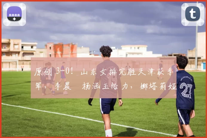 原创 3-0！山东女排完胜天津获季军，李晨瑄杨涵玉给力，娜塔莉娅累垮