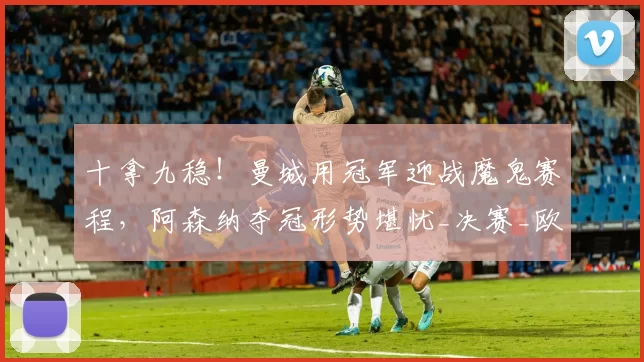 十拿九稳！曼城用冠军迎战魔鬼赛程，阿森纳夺冠形势堪忧_决赛_欧冠_马德里竞技