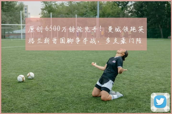 原创 6500万镑抢先手！曼城领跑英格兰新晋国脚争夺战，多支豪门陪跑