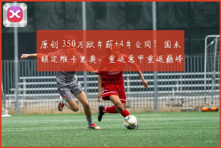 原创 350万欧年薪+4年合同！国米锁定维卡里奥，重返意甲重返巅峰之路