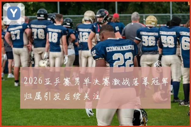 2026亚乒赛男单决赛激战落幕冠军归属引发后续关注