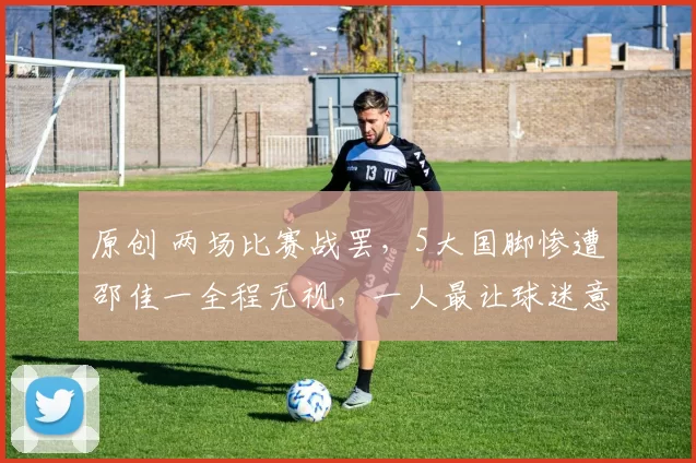 原创 两场比赛战罢，5大国脚惨遭邵佳一全程无视，一人最让球迷意难平