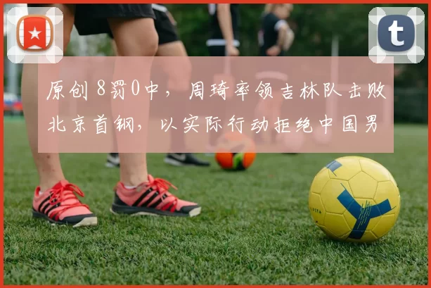 原创 8罚0中，周琦率领吉林队击败北京首钢，以实际行动拒绝中国男篮