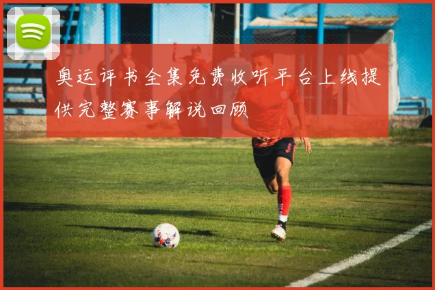 奥运评书全集免费收听平台上线提供完整赛事解说回顾