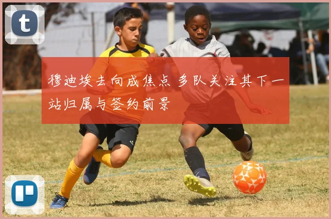 穆迪埃去向成焦点 多队关注其下一站归属与签约前景