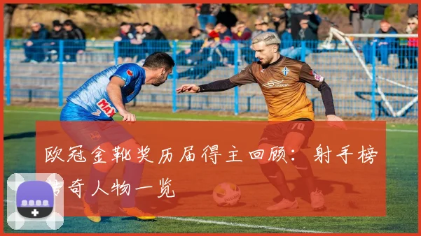 欧冠金靴奖历届得主回顾：射手榜传奇人物一览