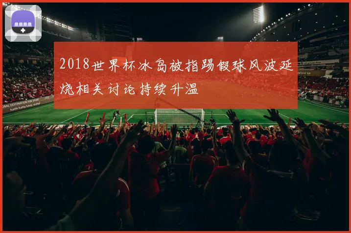 2018世界杯冰岛被指踢假球风波延烧相关讨论持续升温