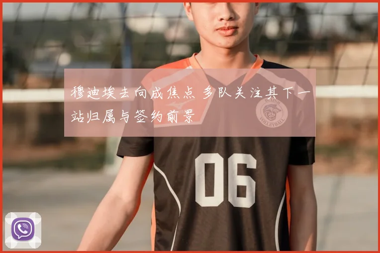 穆迪埃去向成焦点 多队关注其下一站归属与签约前景