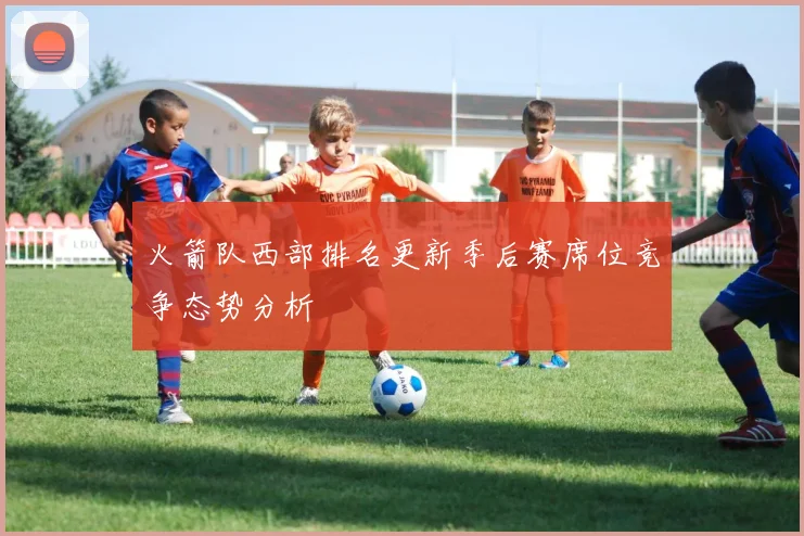 火箭队西部排名更新季后赛席位竞争态势分析