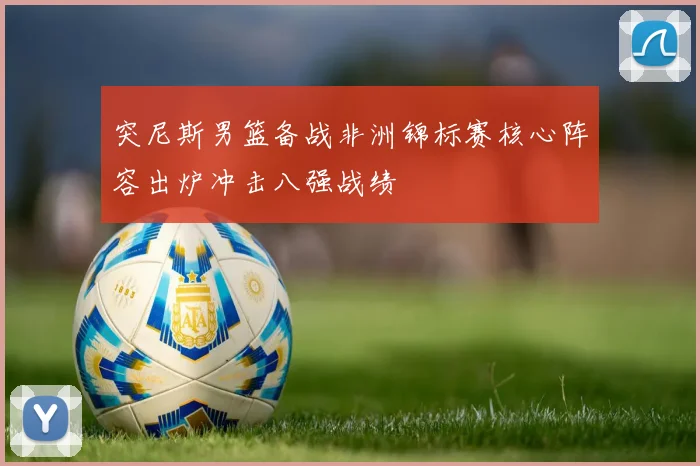突尼斯男篮备战非洲锦标赛核心阵容出炉冲击八强战绩