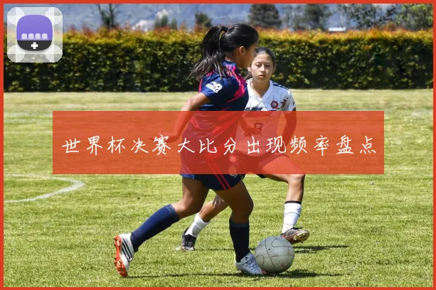 世界杯决赛大比分出现频率盘点