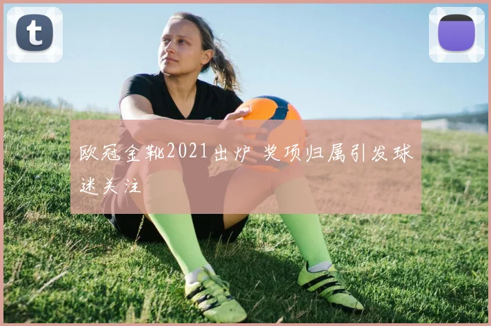 欧冠金靴2021出炉 奖项归属引发球迷关注