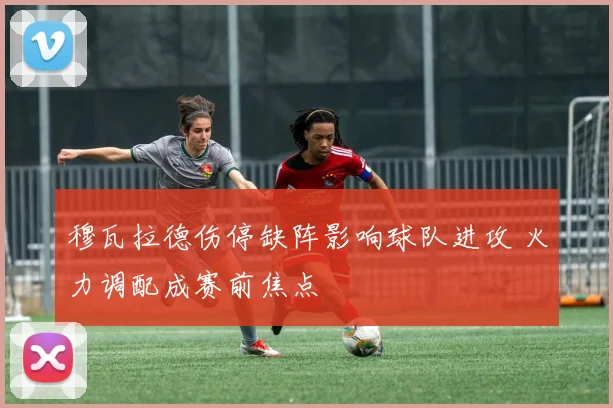 穆瓦拉德伤停缺阵影响球队进攻 火力调配成赛前焦点
